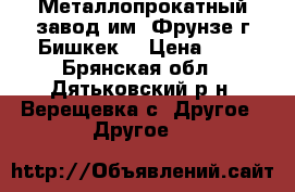 Металлопрокатный завод им. Фрунзе г.Бишкек. › Цена ­ 1 - Брянская обл., Дятьковский р-н, Верещевка с. Другое » Другое   